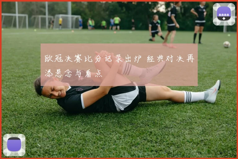 欧冠决赛比分记录出炉 经典对决再添悬念与看点