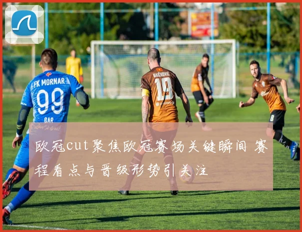 欧冠cut聚焦欧冠赛场关键瞬间 赛程看点与晋级形势引关注