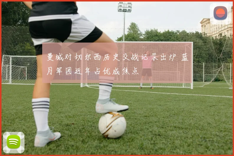 曼城对切尔西历史交战记录出炉 蓝月军团近年占优成焦点