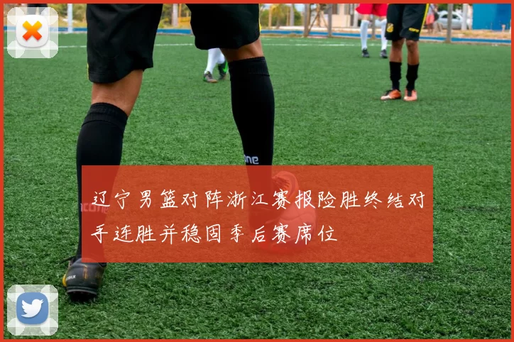 辽宁男篮对阵浙江赛报险胜终结对手连胜并稳固季后赛席位