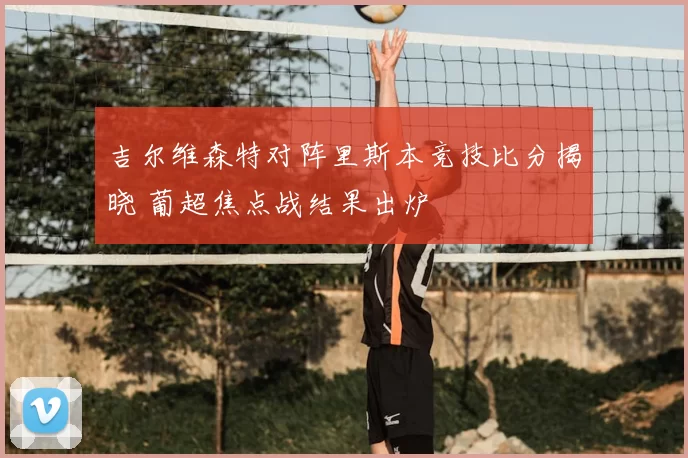 吉尔维森特对阵里斯本竞技比分揭晓 葡超焦点战结果出炉