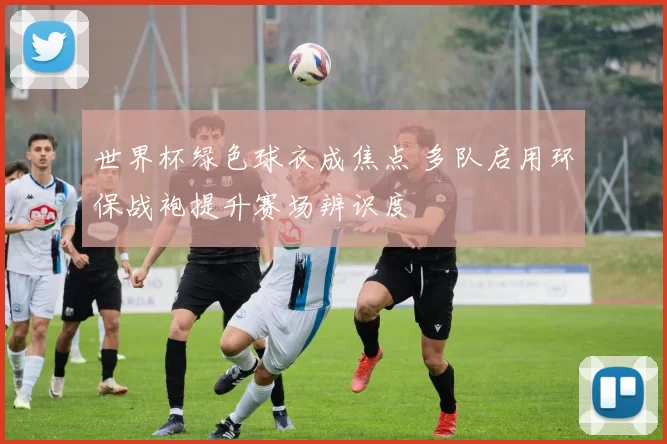 世界杯绿色球衣成焦点 多队启用环保战袍提升赛场辨识度