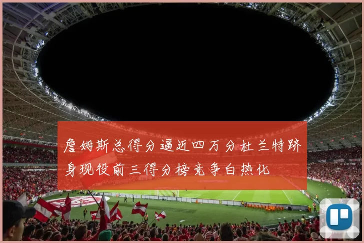 詹姆斯总得分逼近四万分杜兰特跻身现役前三得分榜竞争白热化