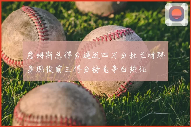 詹姆斯总得分逼近四万分杜兰特跻身现役前三得分榜竞争白热化