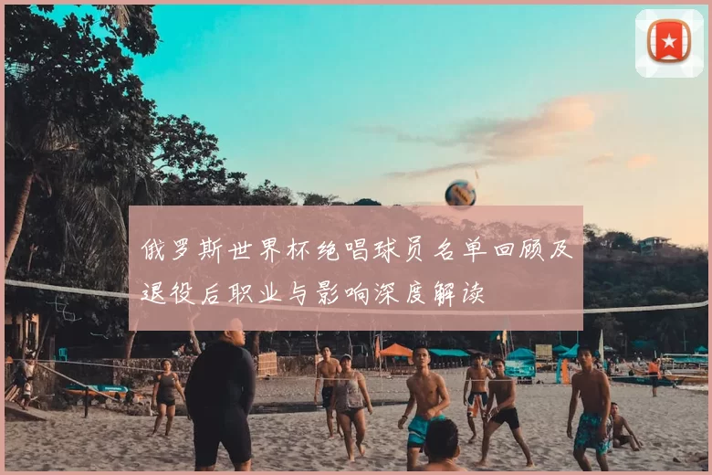 俄罗斯世界杯绝唱球员名单回顾及退役后职业与影响深度解读