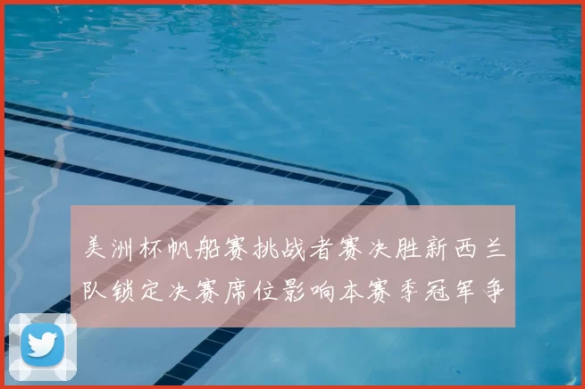 美洲杯帆船赛挑战者赛决胜新西兰队锁定决赛席位影响本赛季冠军争夺