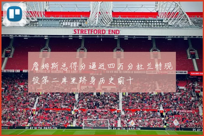 詹姆斯总得分逼近四万分杜兰特现役第二库里跻身历史前十