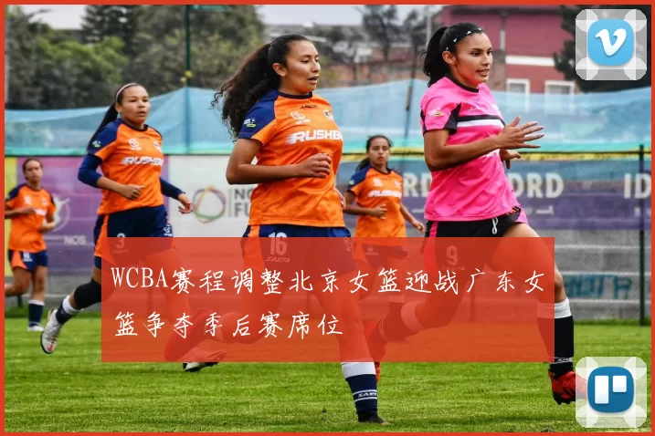 WCBA赛程调整北京女篮迎战广东女篮争夺季后赛席位