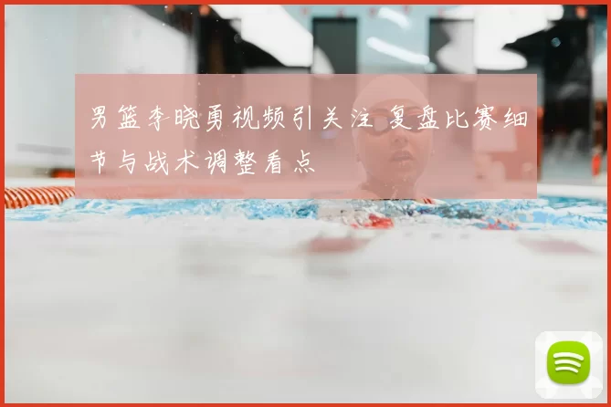 男篮李晓勇视频引关注 复盘比赛细节与战术调整看点