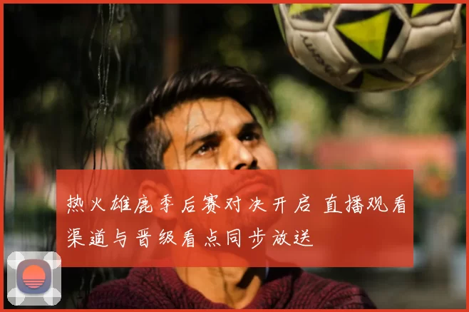 热火雄鹿季后赛对决开启 直播观看渠道与晋级看点同步放送