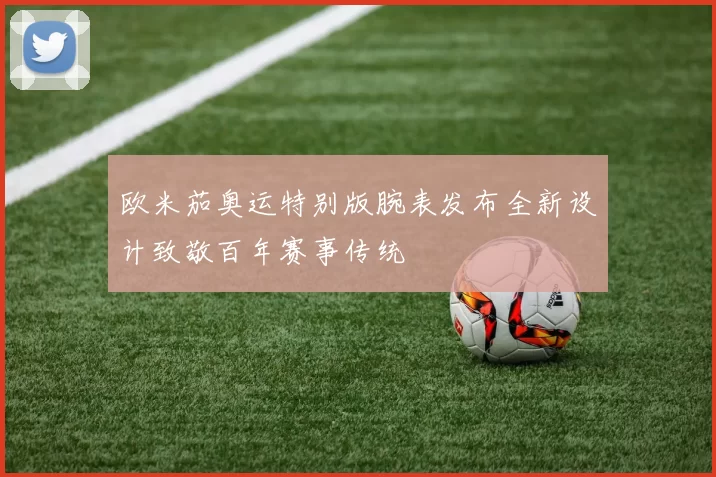 欧米茄奥运特别版腕表发布全新设计致敬百年赛事传统