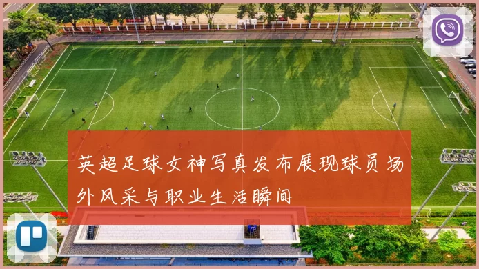 英超足球女神写真发布展现球员场外风采与职业生活瞬间