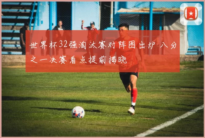 世界杯32强淘汰赛对阵图出炉 八分之一决赛看点提前揭晓