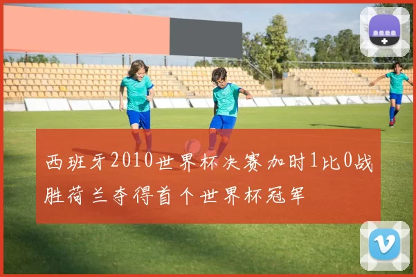 西班牙2010世界杯决赛加时1比0战胜荷兰夺得首个世界杯冠军