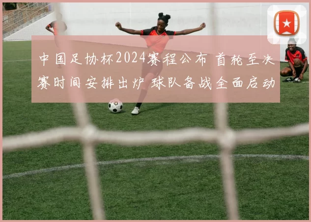 中国足协杯2024赛程公布 首轮至决赛时间安排出炉 球队备战全面启动