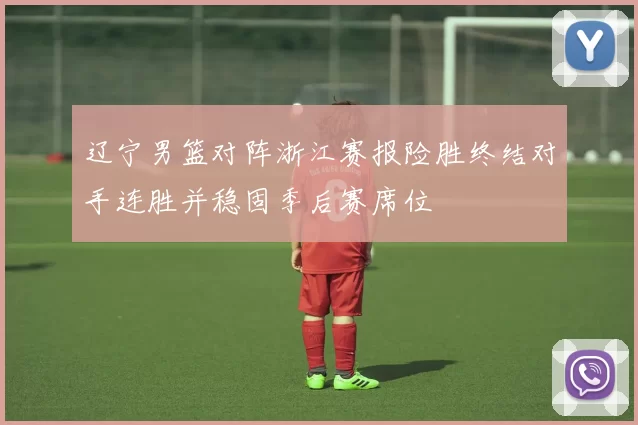 辽宁男篮对阵浙江赛报险胜终结对手连胜并稳固季后赛席位