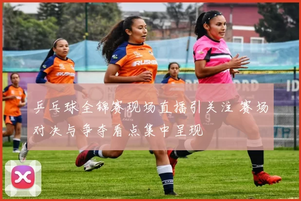 乒乓球全锦赛现场直播引关注 赛场对决与争夺看点集中呈现