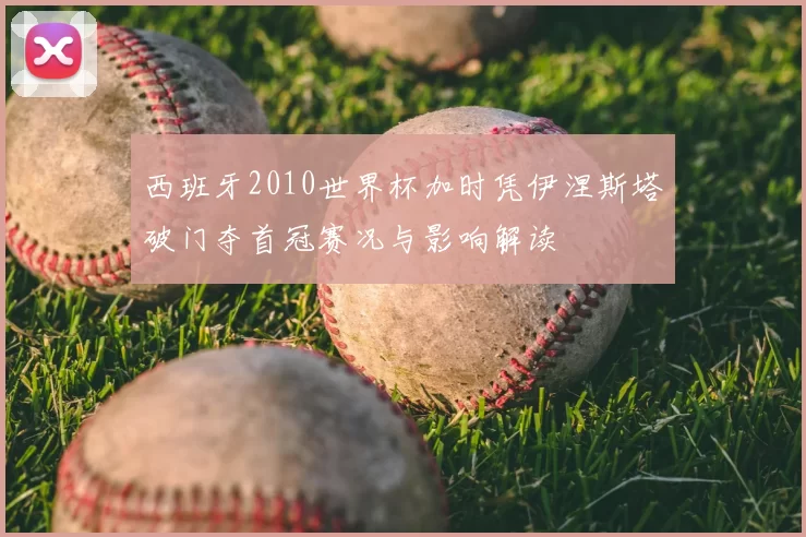 西班牙2010世界杯加时凭伊涅斯塔破门夺首冠赛况与影响解读