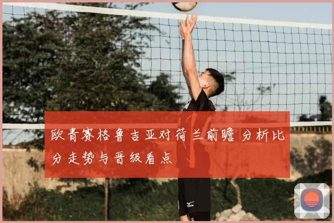欧青赛格鲁吉亚对荷兰前瞻 分析比分走势与晋级看点
