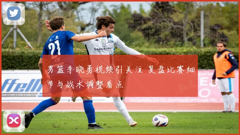 男篮李晓勇视频引关注 复盘比赛细节与战术调整看点