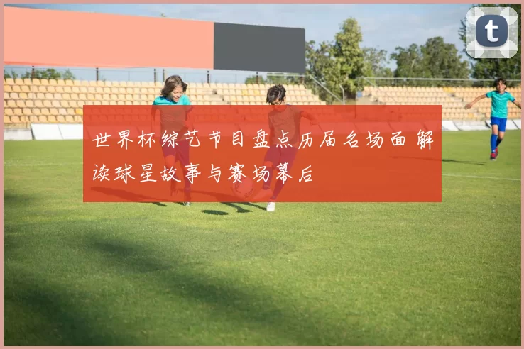 世界杯综艺节目盘点历届名场面 解读球星故事与赛场幕后