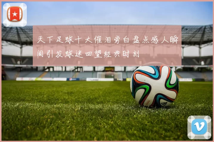 天下足球十大催泪旁白盘点感人瞬间引发球迷回望经典时刻