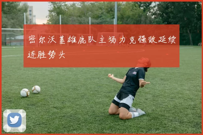 密尔沃基雄鹿队主场力克强敌延续连胜势头