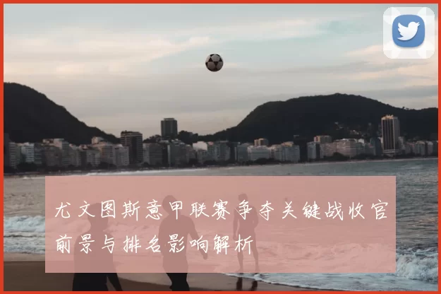 尤文图斯意甲联赛争夺关键战收官前景与排名影响解析