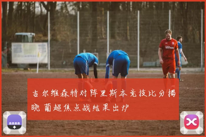 吉尔维森特对阵里斯本竞技比分揭晓 葡超焦点战结果出炉