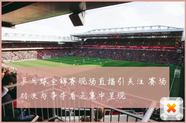 乒乓球全锦赛现场直播引关注 赛场对决与争夺看点集中呈现
