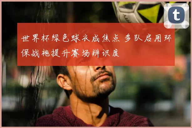 世界杯绿色球衣成焦点 多队启用环保战袍提升赛场辨识度