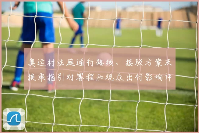 奥运村法庭通行路线、接驳方案及换乘指引对赛程和观众出行影响评估