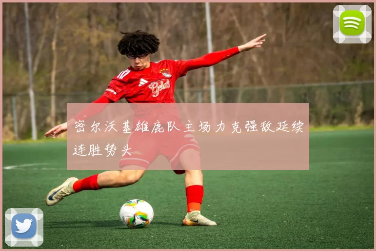 密尔沃基雄鹿队主场力克强敌延续连胜势头