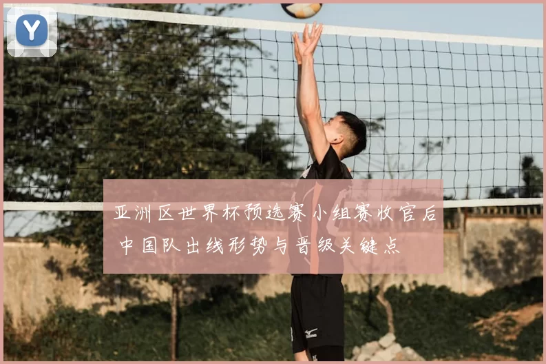 亚洲区世界杯预选赛小组赛收官后 中国队出线形势与晋级关键点