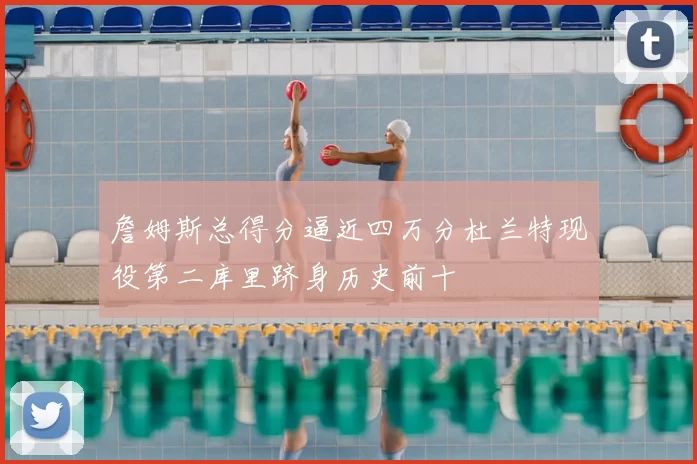 詹姆斯总得分逼近四万分杜兰特现役第二库里跻身历史前十