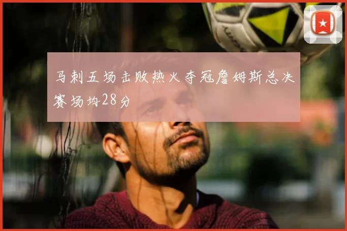 马刺五场击败热火夺冠詹姆斯总决赛场均28分