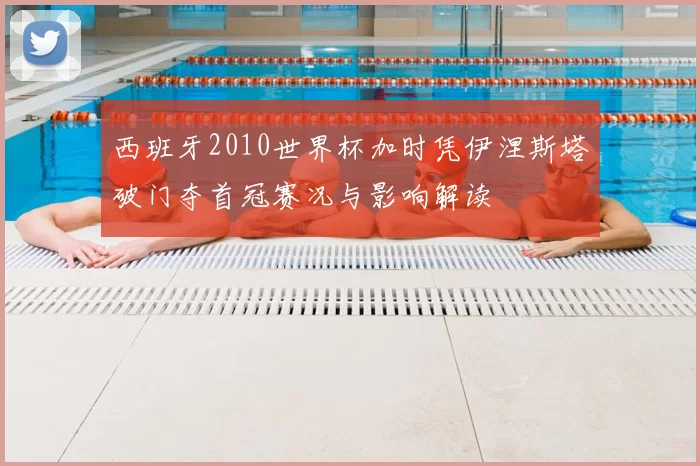 西班牙2010世界杯加时凭伊涅斯塔破门夺首冠赛况与影响解读