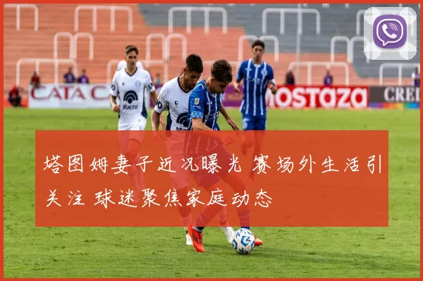塔图姆妻子近况曝光 赛场外生活引关注 球迷聚焦家庭动态