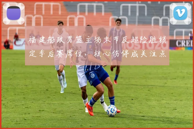 福建船政男篮主场末节反超险胜锁定季后赛席位，核心伤停成关注点