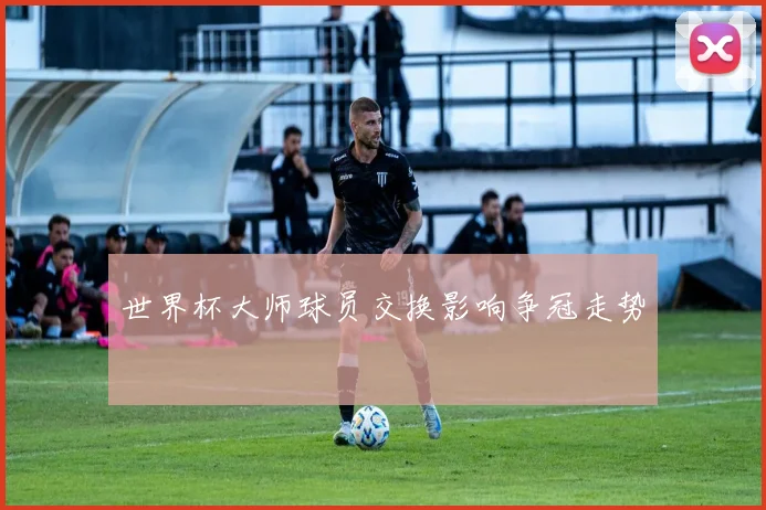 世界杯大师球员交换影响争冠走势